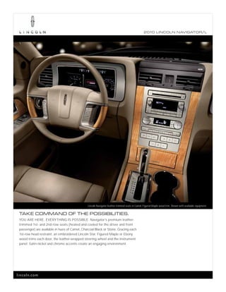 2010 L INCOL N N AV IGATOR/L




                                               Lincoln Navigator leather-trimmed seats in Camel, Figured Maple wood trim. Shown with available equipment.

 TAKE COMMAND OF THE POSSIBILITIES.
 YOU ARE HERE. EVERYTHING IS POSSIBLE. Navigator’s premium leather-
 trimmed 1st- and 2nd-row seats (heated and cooled for the driver and front
 passenger) are available in hues of Camel, Charcoal Black or Stone. Gracing each
 1st-row head restraint: an embroidered Lincoln Star. Figured Maple or Ebony
 wood trims each door, the leather-wrapped steering wheel and the instrument
 panel. Satin-nickel and chrome accents create an engaging environment.




lincoln.com
 