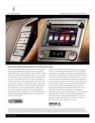 2010 L INCOL N N AV IGATOR/L




 ON COURSE AND AWAYS CONNECTED.
 VOICE-ACTIVATED MOBILE AND MUSIC. Enter Navigator                                                                          STAY IN THE KNOW. EVEN ON THE GO. You’re always on
 with your paired Bluetooth® -enabled phone or plug your                                                                    the move. So class-exclusive SIRIUS Travel Link,TM included
 digital media player into its USB port. Lincoln SYNC®1 knows                                                               with Navigator’s available voice-activated Navigation System,
 you’re there. Press a steering wheel button, say “Call office”                                                             is your link to vital information – whether you’re on the town
 or “Play Genre: Rock,” and it follows your commands. New                                                                   or far from it. On the generous 6.5" color LCD screen, access
 this year: SYNC with 911 AssistTM can place an emergency                                                                   real-time traffic with incident information.5 If an accident lies
 call from your phone if any airbag deploys.2 And unlike other                                                              ahead, see how to bypass it. Find the lowest-priced fuel and
 systems that send you to a call center, SYNC connects you                                                                  be routed there. Check local movie listings and showtimes.
 directly to a 911 operator. The latest version features other                                                              Access current and forecasted weather. Even check the
 Driver Services: 3 up-to-the-minute weather, traffic alerts,                                                               scores and schedules of major league sports teams. This
 turn-by-turn directions, and more. All at no monthly fee.4                                                                 information only enhances an easy-to-use Navigation
 Developed in concert with Microsoft,® SYNC also helps you                                                                  System that plots a course while driving as soon as you state
 request a Vehicle Health Report that can be viewed online.                                                                 your destination. A bird’s-eye view includes landmarks for
 You talk. SYNC listens. TM
                                                                                                                            additional reference. This multifunctional system even lets
                                                                                                                            you watch your favorite DVDs, in full THX® II Certified 5.1
                                                                                                                            Surround sound, when Navigator is in “Park.”




 1
     Driving while distracted can result in loss of vehicle control. Only use mobile phones and other devices, even with voice commands, when it is safe to do so. 2 The vehicle’s electrical system (including the battery), the wireless
     service provider’s signal, and a connected mobile phone must all be available and operating for 911 Assist to function properly. These systems may become damaged in a crash. The paired mobile phone must be turned on,
     connected to SYNC, and the 911 Assist feature enabled in order for 911 to be dialed. 3 These SYNC services not available with optional Navigation System. See your dealer for details. 4 For original owner, 3 years. 5Real-time traffic
     monitoring available in select markets. Some features are unavailable while driving. Subscription required after complimentary six months expire. Service available in the 48 contiguous United States and the District of Columbia.



lincoln.com
 