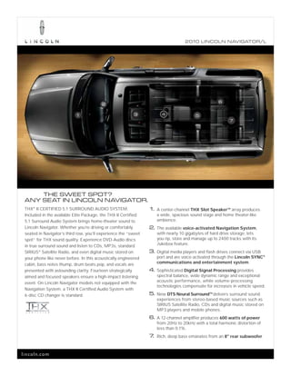 2010 L INCOL N N AV IGATOR/L




                                                                                                    6
                                         2

                            1                             3            4                5
                                                                                                          7




     THE SWEET SPOT?
 ANY SEAT IN LINCOLN NAVIGATOR.
 THX® II CERTIFIED 5.1 SURROUND AUDIO SYSTEM.                    1. A center-channel THX Slot Speaker array produces
                                                                                                        TM


 Included in the available Elite Package, the THX II Certified      a wide, spacious sound stage and home theater-like
 5.1 Surround Audio System brings home-theater sound to             ambience.
 Lincoln Navigator. Whether you’re driving or comfortably        2. The available voice-activated Navigation System,
 seated in Navigator’s third row, you’ll experience the “sweet      with nearly 10 gigabytes of hard drive storage, lets
 spot” for THX sound quality. Experience DVD-Audio discs            you rip, store and manage up to 2400 tracks with its
 in true surround sound and listen to CDs, MP3s, standard           Jukebox feature.
 SIRIUS® Satellite Radio, and even digital music stored on       3. Digital media players and flash drives connect via USB
 your phone like never before. In this acoustically engineered      port and are voice-activated through the Lincoln SYNC®
 cabin, bass notes thump, drum beats pop, and vocals are            communications and entertainment system.
 presented with astounding clarity. Fourteen strategically       4. Sophisticated Digital Signal Processing provides
 aimed and focused speakers ensure a high-impact listening          spectral balance, wide dynamic range and exceptional
 event. On Lincoln Navigator models not equipped with the           acoustic performance, while volume-processing
                                                                    technologies compensate for increases in vehicle speed.
 Navigation System, a THX II Certified Audio System with
 6-disc CD changer is standard.                                  5. New DTS Neural Surround delivers surround sound
                                                                                               TM


                                                                    experiences from stereo-based music sources such as
                                                                    SIRIUS Satellite Radio, CDs and digital music stored on
                                                                    MP3 players and mobile phones.
                                                                 6. A 12-channel amplifier produces 600 watts of power
                                                                    from 20Hz to 20kHz with a total harmonic distortion of
                                                                    less than 0.1%.
                                                                 7. Rich, deep bass emanates from an 8" rear subwoofer.


lincoln.com
 