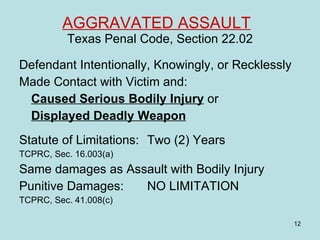 AGGRAVATED ASSAULT   Texas Penal Code, Section 22.02 Defendant Intentionally, Knowingly, or Recklessly Made Contact with Victim and: Caused Serious Bodily Injury  or  Displayed Deadly Weapon Statute of Limitations:  Two (2) Years  TCPRC, Sec. 16.003(a) Same damages as Assault with Bodily Injury Punitive Damages: NO LIMITATION  TCPRC, Sec. 41.008(c) 