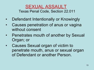 SEXUAL ASSAULT   Texas Penal Code, Section 22.011 Defendant Intentionally or Knowingly Causes penetration of anus or vagina without consent Penetrates mouth of another by Sexual Organ; or Causes Sexual organ of victim to penetrate mouth, anus or sexual organ of Defendant or another Person. 