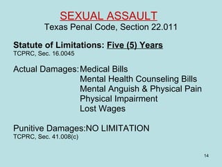 SEXUAL ASSAULT   Texas Penal Code, Section 22.011 Statute of Limitations:  Five (5) Years TCPRC, Sec. 16.0045 Actual Damages: Medical Bills Mental Health Counseling Bills Mental Anguish & Physical Pain Physical Impairment Lost Wages Punitive Damages:NO LIMITATION  TCPRC, Sec. 41.008(c) 