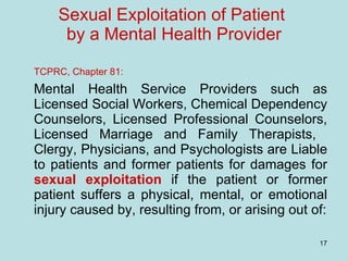 Sexual Exploitation of Patient  by a Mental Health Provider TCPRC, Chapter 81: Mental Health Service Providers such as Licensed Social Workers, Chemical Dependency Counselors, Licensed Professional Counselors, Licensed Marriage and Family Therapists,  Clergy, Physicians, and Psychologists are Liable to patients and former patients for damages for  sexual exploitation  if the patient or former patient suffers a physical, mental, or emotional injury caused by, resulting from, or arising out of: 