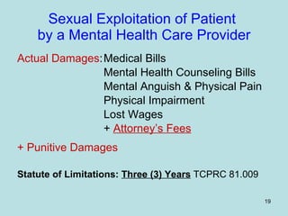Sexual Exploitation of Patient  by a Mental Health Care Provider Actual Damages : Medical Bills Mental Health Counseling Bills Mental Anguish & Physical Pain Physical Impairment Lost Wages +  Attorney’s Fees + Punitive Damages Statute of Limitations:   Three (3) Years  TCPRC 81.009 