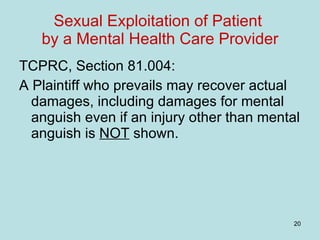 Sexual Exploitation of Patient  by a Mental Health Care Provider TCPRC, Section 81.004: A Plaintiff who prevails may recover actual damages, including damages for mental anguish even if an injury other than mental anguish is  NOT  shown. 