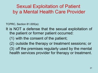 Sexual Exploitation of Patient  by a Mental Health Care Provider TCPRC, Section 81.005(a):   It is NOT a defense that the sexual exploitation of the patient or former patient occurred: (1) with the consent of the patient; (2) outside the therapy or treatment sessions; or (3) off the premises regularly used by the mental health services provider for therapy or treatment. 