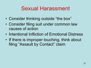 Sexual Harassment Consider thinking outside “the box” Consider filing suit under common law causes of action Intentional Infliction of Emotional Distress If there is improper touching, think about filing “Assault by Contact” claim 