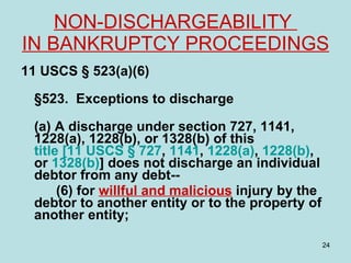 NON-DISCHARGEABILITY  IN BANKRUPTCY PROCEEDINGS   11 USCS § 523(a)(6) §523. Exceptions to discharge  (a) A discharge under section 727, 1141, 1228(a), 1228(b), or 1328(b) of this  title [11 USCS § 727 ,  1141 ,  1228(a) ,  1228(b) , or  1328(b) ] does not discharge an individual debtor from any debt-- (6) for  willful and malicious  injury by the debtor to another entity or to the property of another entity; 