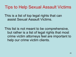Tips to Help Sexual Assault Victims This is a list of top legal rights that can assist Sexual Assault Victims. This list is not meant to be comprehensive, but rather is a list of legal rights that most crime victim attorneys feel are important to help our crime victim clients. 