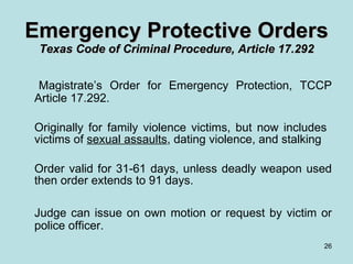 Magistrate’s Order for Emergency Protection, TCCP Article 17.292. Originally for family violence victims, but now includes  victims of  sexual assaults , dating violence, and stalking Order valid for 31-61 days, unless deadly weapon used then order extends to 91 days. Judge can issue on own motion or request by victim or police officer. Emergency Protective Orders Texas Code of Criminal Procedure, Article 17.292 