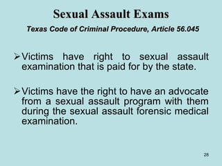 Sexual Assault Exams   Texas Code of Criminal Procedure, Article 56.045 Victims have right to sexual assault examination that is paid for by the state. Victims have the right to have an advocate from a sexual assault program with them during the sexual assault forensic medical examination.  