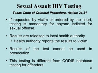 Sexual Assault HIV Testing   Texas Code of Criminal Procedure, Article 21.31 If requested by victim or ordered by the court, testing is mandatory for anyone indicted for sexual offense.  Results are released to local health authority Health authority reports the results to victim Results of the test cannot be used in prosecution This testing is different from CODIS database testing for offenders. 