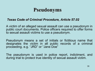 Pseudonyms   Texas Code of Criminal Procedure, Article 57.02 A victim of an alleged sexual assault can use a pseudonym in public court documents. Police officers required to offer forms to sexual assault victims to use a pseudonym. Pseudonym means a set of initials or fictitious name that designates the victim in all public records of a criminal proceeding. e.g. “JRD” or “Jane Doe” The pseudonym is used in police report, indictment, and during trial to protect true identity of sexual assault victim. 