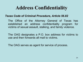 Address Confidentiality Texas Code of Criminal Procedure, Article 56.82   The Office of the Attorney General of Texas has established an address confidentiality program for victims of sexual assault, stalking, and family violence. The OAG designates a P.O. box address for victims to use and then forwards all mail to victims. The OAG serves as agent for service of process. 