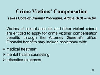 Crime Victims’ Compensation   Texas Code of Criminal Procedure, Article 56.31 – 56.64   Victims of sexual assaults and other violent crimes are entitled to apply for crime victims’ compensation benefits through the Attorney General’s office. Financial benefits may include assistance with: medical treatment  mental health counseling relocation expenses 