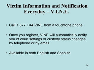 Victim Information and Notification Everyday – V.I.N.E.  Call 1.877.TX4.VINE from a touchtone phone Once you register, VINE will automatically notify you of court settings or custody status changes by telephone or by email. Available in both English and Spanish 