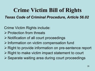 Crime Victim Bill of Rights Texas Code of Criminal Procedure, Article 56.02   Crime Victim Rights include: Protection from threats Notification of all court proceedings Information on victim compensation fund Right to provide information on pre-sentence report Right to make victim impact statement to court Separate waiting area during court proceedings 