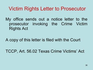 Victim Rights Letter to Prosecutor My office sends out a notice letter to the prosecutor invoking the Crime Victim Rights Act A copy of this letter is filed with the Court TCCP, Art. 56.02 Texas Crime Victims’ Act 