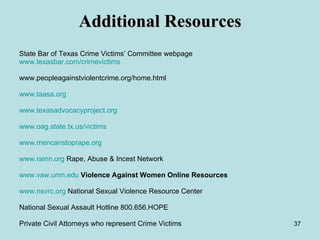 Additional Resources State Bar of Texas Crime Victims’ Committee webpage www.texasbar.com/crimevictims www.peopleagainstviolentcrime.org/home.html www.taasa.org   www.texasadvocacyproject.org www.oag.state.tx.us /victims www.mencanstoprape.org   www.rainn.org  Rape, Abuse & Incest Network www.vaw.umn.edu   Violence Against Women Online Resources   www.nsvrc.org  National Sexual Violence Resource Center  National Sexual Assault Hotline 800.656.HOPE Private Civil Attorneys who represent Crime Victims 