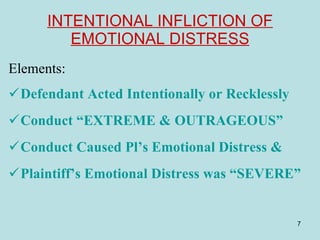 INTENTIONAL INFLICTION OF EMOTIONAL DISTRESS Elements:  Defendant Acted Intentionally or Recklessly Conduct “EXTREME & OUTRAGEOUS” Conduct Caused Pl’s Emotional Distress & Plaintiff’s Emotional Distress was “SEVERE” 