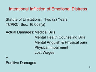 Intentional Infliction of Emotional Distress Statute of Limitations:  Two (2) Years  TCPRC, Sec. 16.003(a) Actual Damages: Medical Bills Mental Health Counseling Bills Mental Anguish & Physical pain Physical Impairment Lost Wages + Punitive Damages 