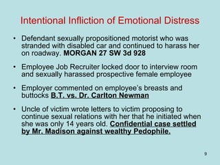 Intentional Infliction of Emotional Distress Defendant sexually propositioned motorist who was stranded with disabled car and continued to harass her on roadway.  MORGAN 27 SW 3d 928 Employee Job Recruiter locked door to interview room and sexually harassed prospective female employee  Employer commented on employee’s breasts and buttocks  B.T. vs. Dr. Carlton Newman Uncle of victim wrote letters to victim proposing to continue sexual relations with her that he initiated when she was only 14 years old.  Confidential case settled by Mr. Madison against wealthy Pedophile.   