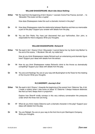 3

                       WILLIAM SHAKESPEARE: Much Ado About Nothing

Either   *10 Re-read from the beginning of Act 4 Scene 1 ‘Leonato: Come Friar Francis, be brief …’ to
             ‘Benedick: This looks not like a nuptial’.

               How does Shakespeare make this such a dramatic moment in the play?


Or       11 How does Shakespeare make the relationship between Beatrice and Hero so memorable
            a part of the play? Support your answer with details from the play.


Or       12 You are Don Pedro. You have just discovered that your half-brother, Don John, is
            responsible for Hero’s disgrace. Write your thoughts.



                               WILLIAM SHAKESPEARE: Richard III

Either   *13 Re-read in Act 1 Scene 3 from ‘Gloucester: I cannot blame her; by God’s holy Mother’ to
             the end of the scene, ‘1 Murderer: We will, my noble lord.’

               How do you think Shakespeare makes Richard such an entertaining and dramatic figure
               here? Support your ideas with details from the extract.


Or       14 How do you think Shakespeare makes Richard’s climb to the throne so dramatically
            compelling? Support your ideas with details from the play.


Or       15 You are Lord Hastings. You are on your way with Buckingham to the Tower for the meeting
            of the Council. Write your thoughts.



                                   R.C.SHERRIFF: Journey’s End

Either   *16 Re-read in Act 2 Scene 1 (towards the beginning of the scene) from ‘Osborne: Yes. A bit.
             I made a rockery when I was home on leave.’ to ‘Osborne: I always measure distances
             like that out here. Keeps them in proportion.’

               Explore how Sherriff vividly conveys in this very ordinary conversation the pressures
               under which the three men are living.


Or       17 What do you think makes Osborne such a dramatic character in the play? Support your
            ideas with details from the play.


Or       18 You are Raleigh. You are on your way to the front line to join Stanhope’s Company.
            Write your thoughts.




© UCLES 2010                                 0486/11/O/N/10                               [Turn over
 