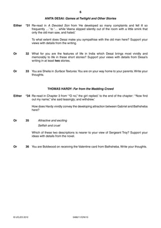 6

                        ANITA DESAI: Games at Twilight and Other Stories

Either   *31 Re-read in A Devoted Son from ‘He developed so many complaints and fell ill so
             frequently …’ to ‘… while Veena slipped silently out of the room with a little smirk that
             only the old man saw, and hated.’

               To what extent does Desai make you sympathise with the old man here? Support your
               views with details from the writing.


Or       32 What for you are the features of life in India which Desai brings most vividly and
            memorably to life in these short stories? Support your views with details from Desai’s
            writing in at least two stories.


Or       33 You are Sheila in Surface Textures. You are on your way home to your parents. Write your
            thoughts.



                          THOMAS HARDY: Far from the Madding Crowd

Either   *34 Re-read in Chapter 3 from ‘ “O no,” the girl replied.’ to the end of the chapter: ‘ “Now find
             out my name,” she said teasingly; and withdrew.’

               How does Hardy vividly convey the developing attraction between Gabriel and Bathsheba
               here?


Or       35        Attractive and exciting
                   Selfish and cruel

               Which of these two descriptions is nearer to your view of Sergeant Troy? Support your
               ideas with details from the novel.


Or       36 You are BoIdwood on receiving the Valentine card from Bathsheba. Write your thoughts.




© UCLES 2010                                  0486/11/O/N/10
 