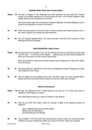 7

                             BESSIE HEAD: When Rain Clouds Gather

Either   *37 Re-read in Chapter 9 from ‘Makhaya sat down opposite her and pulled the Tswana
             version of the Bible towards him as she poured the tea,’ to ‘He smiled suddenly, quite
             clearly observing the uncertainty on her face.’

               How does Head make this conversation between Makhaya and Mma-Millipede such a
               powerful and significant moment in the novel?


Or       38 What vivid impressions of women’s lives in Golema Mmidi does Head create for you in
            the novel? Support your answer by close reference.


Or       39 You are George Appleby-Smith. You have just been informed of the suicide of Chief
            Matenge. Write your thoughts.



                                  EDITH WHARTON: Ethan Frome

Either   *40 Re-read the end of Chapter 7 from ‘As he reached the door he met Zeena coming back
             into the room, …’ to the end of the chapter, ‘… gathering up the bits of broken glass she
             went out of the room as if she carried a dead body…’

               What does Wharton make you feel about Zeena here? Support your views with details
               from the writing.


Or       41 How does Wharton make Ethan Frome such a compelling character? Support your ideas
            with details from the writing.


Or       42 You are Mattie. You are walking home from the dance after you have escaped Denis
            Eady’s attentions and before Ethan catches up with you. Write your thoughts.



                                        Stories of Ourselves

Either   *43 Re-read The Signalman from ‘ “I have made up my mind, sir,” ’ to ‘I have seen such an
             attitude on stone figures on tombs’.

               How does Dickens build up a sense of mystery in this extract?


Or       44 How do you think the writers make the endings of two of the following stories so
            effective?

                    How It Happened (by Arthur Conan Doyle)
                    Meteor (by John Wyndham)
                    On Her Knees (by Tim Winton)


Or       45 You are Mala in The Third and Final Continent (by Jhumpa Lahiri). You have just arrived
            in Boston and your husband has taken you to your new home. Write your thoughts.
© UCLES 2010                                 0486/11/O/N/10
 