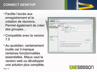 CONNECT DESKTOP Page     Facilite l’accès aux enregistrement et la création de réunions. Permet également de créer des groupes… Compatible avec la version 7.5 Au quotidien, certainement inutile car il manque certaines fonctionnalités essentielles. Mieux vaut la version web ou développer une solution plus complète.  