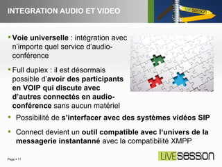 INTEGRATION AUDIO ET VIDEO Page     Voie universelle  : intégration avec n’importe quel service d’audio-conférence Full duplex : il est désormais possible d’ avoir des participants en VOIP qui discute avec d’autres connectés en audio-conférence  sans aucun matériel Possibilité de  s’interfacer avec des systèmes vidéos SIP Connect devient un  outil compatible avec l‘univers de la messagerie instantanné  avec la compatibilité XMPP 