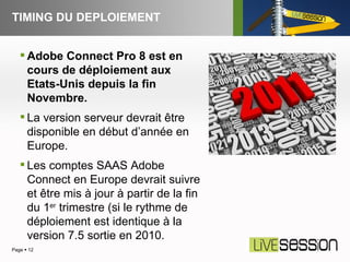 TIMING DU DEPLOIEMENT Page     Adobe Connect Pro 8 est en cours de déploiement aux Etats-Unis depuis la fin Novembre. La version serveur devrait être disponible en début d’année en Europe. Les comptes SAAS Adobe Connect en Europe devrait suivre et être mis à jour à partir de la fin du 1 er  trimestre (si le rythme de déploiement est identique à la version 7.5 sortie en 2010.  