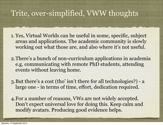 Trite, over-simplified, VWW thoughts 
1. Yes, Virtual Worlds can be useful in some, specific, subject 
areas and applicati...