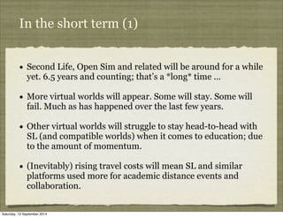 In the short term (1) 
• Second Life, Open Sim and related will be around for a while 
yet. 6.5 years and counting; that’s...