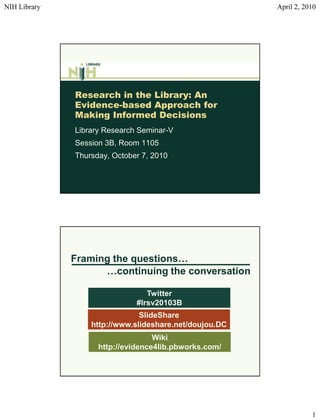 NIH Library                                             April 2, 2010




              Research in the Library: An
              Evidence-based Approach for
              Making Informed Decisions
              Library Research Seminar-V
              Session 3B, Room 1105
              Thursday, October 7, 2010




              Framing the questions…
                    …continuing the conversation

                                 Twitter
                              #lrsv20103B
                               SlideShare
                  http://www.slideshare.net/doujou.DC
                                   Wiki
                    http://evidence4lib.pbworks.com/




                                                                   1
 