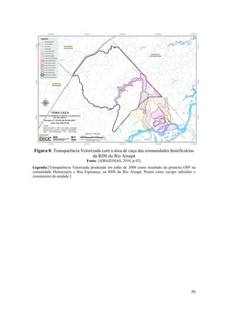 50
 
Figura 8: Transparência Vetorizada com a área de caça das comunidades beneficiárias
da RDS do Rio Amapá
Fonte: [AMAZONAS, 2010, p.92].
Legenda:[Transparência Vetorizada produzida em julho de 2009 como resultado da primeira OPP na
comunidade Democracia e Boa Esperança, na RDS do Rio Amapá. Possui como escopo subsidiar o
zoneamento da unidade.]
 