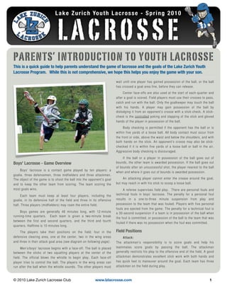 L a k e Z u r i c h Yo u t h L a c r o s s e - S p r i n g 2 0 1 0



                               LACROSSE
PARENTS’ INTRODUCTION TO YOUTH LACROSSE
This is a quick guide to help parents understand the game of lacrosse and the goals of the Lake Zurich Youth
Lacrosse Program. While this is not comprehensive, we hope this helps you enjoy the game with your son.

                                                                        wait until one player has gained possession of the ball, or the ball
                                                                        has crossed a goal area line, before they can release.
                                                                             Center face-offs are also used at the start of each quarter and
                                                                        after a goal is scored. Field players must use their crosses to pass,
                                                                        catch and run with the ball. Only the goalkeeper may touch the ball
                                                                        with his hands. A player may gain possession of the ball by
                                                                        dislodging it from an opponent’s crosse with a stick-check. A stick-
                                                                        check is the controlled poking and slapping of the stick and gloved
                                                                        hands of the player in possession of the ball.
                                                                             Body checking is permitted if the opponent has the ball or is
                                                                        within five yards of a loose ball. All body contact must occur from
                                                                        the front or side, above the waist and below the shoulders, and with
                                                                        both hands on the stick. An opponent’s crosse may also be stick-
                                                                        checked if it is within five yards of a loose ball or ball in the air.
                                                                        Aggressive body checking is discouraged.

                                                                             If the ball or a player in possession of the ball goes out of
Boys' Lacrosse - Game Overview                                          bounds, the other team is awarded possession. If the ball goes out
                                                                        of bounds after an unsuccessful shot, the player nearest to the ball
     Boys’ lacrosse is a contact game played by ten players: a
                                                                        when and where it goes out of bounds is awarded possession.
goalie, three defensemen, three midfielders and three attackmen.
The object of the game is to shoot the ball into the opponent’s goal        An attacking player cannot enter the crease around the goal,
and to keep the other team from scoring. The team scoring the           but may reach in with his stick to scoop a loose ball.
most goals wins.                                                             A referee supervises field play. There are personal fouls and
     Each team must keep at least four players, including the           technical fouls in boys’ lacrosse. The penalty for a personal foul
goalie, in its defensive half of the field and three in its offensive   results in a one-to-three minute suspension from play and
half. Three players (midfielders) may roam the entire field.            possession to the team that was fouled. Players with five personal
                                                                        fouls are ejected from the game. The penalty for a technical foul is
    Boys games are generally 48 minutes long, with 12-minute            a 30-second suspension if a team is in possession of the ball when
running-time quarters. Each team is given a two-minute break
                                                                        the foul is committed, or possession of the ball to the team that was
between the first and second quarters, and the third and fourth
                                                                        fouled if there was no possession when the foul was committed.
quarters. Halftime is 10 minutes long.
    The players take their positions on the field: four in the          Field Positions
defensive clearing area, one at the center, two in the wing areas            Attack:
and three in their attack goal area (see diagram on following page).    The attackman’s responsibility is to score goals and help his
      Men’s/boys' lacrosse begins with a face-off. The ball is placed   teammates score goals by passing the ball. The attackman
between the sticks of two squatting players at the center of the        generally restricts his play to the offensive end of the field. A good
field. The official blows the whistle to begin play. Each face-off      attackman demonstrates excellent stick work with both hands and
player tries to control the ball. The players in the wing areas can     has quick feet to maneuver around the goal. Each team has three
run after the ball when the whistle sounds. The other players must      attackmen on the field during play.



© 2010 Lake Zurich Lacrosse Club!                        www.lzlacrosse.com!                                                               1
 