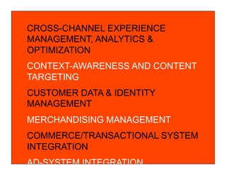 © COPYRIGHT 2010 SAPIENT CORPORATION | CONFIDENTIAL
CROSS-CHANNEL EXPERIENCE
MANAGEMENT, ANALYTICS &
OPTIMIZATION
CONTEXT-AWARENESS AND CONTENT
TARGETING
CUSTOMER DATA & IDENTITY
MANAGEMENT
MERCHANDISING MANAGEMENT
COMMERCE/TRANSACTIONAL SYSTEM
INTEGRATION
AD-SYSTEM INTEGRATION
 