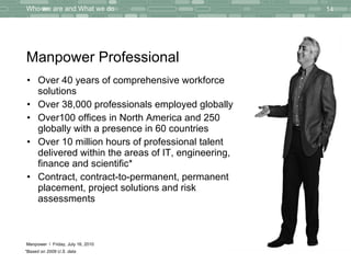 Manpower Professional Over  40 years  of  comprehensive workforce solutions   Over  38,000 professionals  employed globally  Over 100  offices in North America and  250  globally with a presence in  60  countries  Over  10 million hours  of professional talent delivered within the areas of IT, engineering, finance and scientific* Contract, contract-to-permanent, permanent placement, project solutions and risk assessments *Based on 2009 U.S. data Thursday, July 15, 2010 Who we are and What we do 