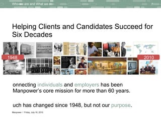 Helping Clients and Candidates Succeed for Six Decades Connecting  individuals  and  employers  has been Manpower’s core mission for more than 60 years.  Much has changed since 1948, but not our  purpose .  Who we are and What we do Thursday, July 15, 2010 1948 2010 