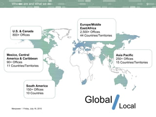Who we are and What we do Thursday, July 15, 2010 Global Local U.S. & Canada 800+ Offices Mexico, Central  America & Caribbean 90+ Offices 11 Countries/Territories South America 150+ Offices 10 Countries Europe/Middle  East/Africa 2,500+ Offices 44 Countries/Territories Asia Pacific 250+ Offices 15 Countries/Territories 