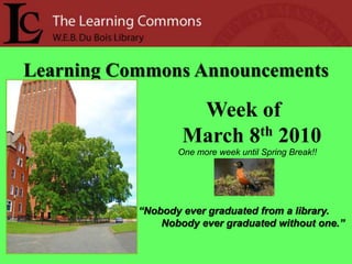 Learning Commons Announcements Week of      March 8th 2010 One more week until Spring Break!! “Nobody ever graduated from a library.         Nobody ever graduated without one.” 