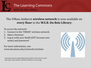 The UMass Amherst wireless network is now available on
        every floor in the W.E.B. Du Bois Library.

To access the network:
1. Connect to the ‘UMASS’ wireless network.
2. Open a browser.
3. Log in with your NetID (OIT Account user
   name) and password.

For more information, see:
www.oit.umass.edu/network/wireless


Coverage may vary depending upon location. Some areas on each
floor (e.g., in the stacks) may have limited or no coverage.
 