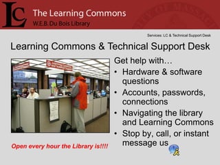Services: LC & Technical Support Desk


Learning Commons & Technical Support Desk
                                     Get help with…
                                     • Hardware & software
                                       questions
                                     • Accounts, passwords,
                                       connections
                                     • Navigating the library
                                       and Learning Commons
                                     • Stop by, call, or instant
Open every hour the Library is!!!!     message us
 