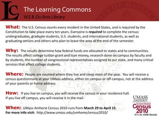 What: The U.S. Census counts every resident in the United States, and is required by the
Constitution to take place every ten years. Everyone is required to complete the census:
undergraduates, graduate students, U.S. students, and international students, as well as
graduating seniors and others who plan to leave the area at the end of the semester.

Why: The results determine how federal funds are allocated to states and to communities.
The results affect college tuition grant and loan money, research done on campus by faculty and
by students, the number of congressional representatives assigned to our state, and many critical
services that affect college students.

Where: People are counted where they live and sleep most of the year. You will receive a
census questionnaire at your UMass address, either on campus or off-campus, not at the address
of your parents or home address.

How: If you live on campus, you will receive the census in your residence hall.
If you live off campus, you will receive it in the mail.

When: UMass Amherst Census 2010 runs from March 29 to April 15.
For more info visit: http://www.umass.edu/umhome/census2010/
 