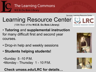 Services: Learning Resource Center


Learning Resource Center
       (10th floor of the W.E.B. Du Bois Library)

• Tutoring and supplemental instruction
for many difficult first and second year
courses.
• Drop-in help and weekly sessions
• Students helping students!

•Sunday 5 -10 P.M.
•Monday - Thursday 1 - 10 P.M.

 Check umass.edu/LRC for details…
 