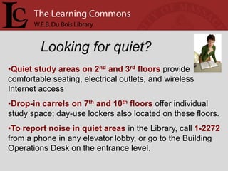 Looking for quiet?
•Quiet study areas on 2nd and 3rd floors provide
comfortable seating, electrical outlets, and wireless
Internet access
•Drop-in carrels on 7th and 10th floors offer individual
study space; day-use lockers also located on these floors.
•To report noise in quiet areas in the Library, call 1-2272
from a phone in any elevator lobby, or go to the Building
Operations Desk on the entrance level.
 