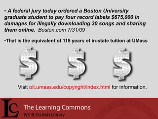 • A federal jury today ordered a Boston University
graduate student to pay four record labels $675,000 in
damages for illegally downloading 30 songs and sharing
them online. Boston.com 7/31/09

•That is the equivalent of 115 years of in-state tuition at UMass




      Visit oit.umass.edu/copyright/index.html for information.
 