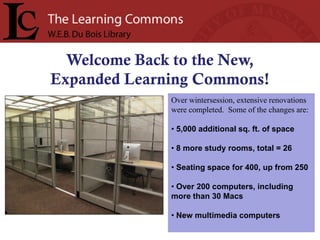 Welcome Back to the New,
Expanded Learning Commons!
              Over wintersession, extensive renovations
              were completed. Some of the changes are:

              • 5,000 additional sq. ft. of space

              • 8 more study rooms, total = 26

              • Seating space for 400, up from 250

              • Over 200 computers, including
              more than 30 Macs

              • New multimedia computers
 