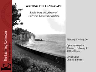 WRITING THE LANDSCAPE

  Books from the Library of
 American Landscape History




                              February 1 to May 20

                              Opening reception
                              Thursday, February 4
                              4:00-6:00 pm

                              Lower Level
                              Du Bois Library
 